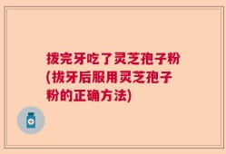 拨完牙吃了灵芝孢子粉(拔牙后服用灵芝孢子粉的正确方法)