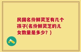 民国名伶鲜灵芝有几个孩子(名伶鲜灵芝的儿女数量是多少？)