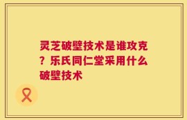 灵芝破壁技术是谁攻克？乐氏同仁堂采用什么破壁技术