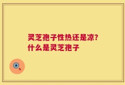 灵芝孢子性热还是凉？什么是灵芝孢子