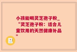 小孩能喝灵芝孢子粉_“灵芝孢子粉：适合儿童饮用的天然健康补品”