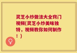 灵芝小炒做法大全窍门视频(灵芝小炒美味独特，视频教你如何制作！)