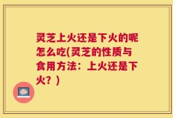 灵芝上火还是下火的呢怎么吃(灵芝的性质与食用方法：上火还是下火？)