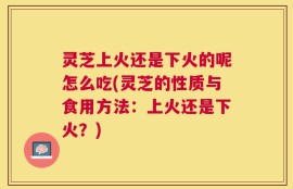 灵芝上火还是下火的呢怎么吃(灵芝的性质与食用方法：上火还是下火？)