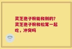 灵芝孢子粉能和别的？灵芝孢子粉和松茸一起吃，冲突吗
