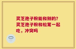 灵芝孢子粉能和别的？灵芝孢子粉和松茸一起吃，冲突吗