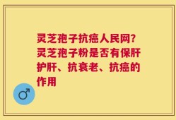灵芝孢子抗癌人民网？灵芝孢子粉是否有保肝护肝、抗衰老、抗癌的作用