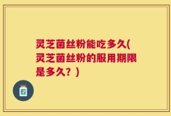 灵芝菌丝粉能吃多久(灵芝菌丝粉的服用期限是多久？)