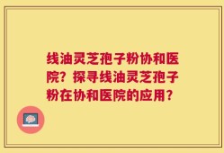 线油灵芝孢子粉协和医院？探寻线油灵芝孢子粉在协和医院的应用？