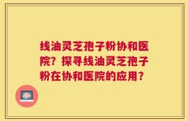 线油灵芝孢子粉协和医院？探寻线油灵芝孢子粉在协和医院的应用？