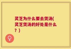 灵芝为什么要去煲汤(灵芝煲汤的好处是什么？)
