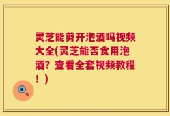 灵芝能剪开泡酒吗视频大全(灵芝能否食用泡酒？查看全套视频教程！)