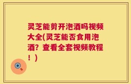 灵芝能剪开泡酒吗视频大全(灵芝能否食用泡酒？查看全套视频教程！)