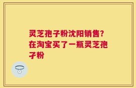灵芝孢子粉沈阳销售？在淘宝买了一瓶灵芝孢孑粉