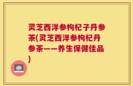 灵芝西洋参枸杞子丹参茶(灵芝西洋参枸杞丹参茶——养生保健佳品)