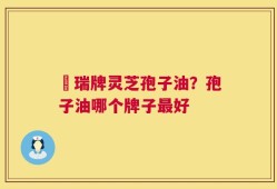釆瑞牌灵芝孢子油？孢子油哪个牌子最好