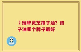 釆瑞牌灵芝孢子油？孢子油哪个牌子最好