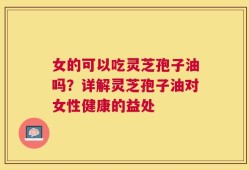 女的可以吃灵芝孢子油吗？详解灵芝孢子油对女性健康的益处