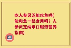 吃人参灵芝能吃鱼吗(能和鱼一起食用吗？人参灵芝纳米口服液营养指南)