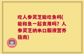 吃人参灵芝能吃鱼吗(能和鱼一起食用吗？人参灵芝纳米口服液营养指南)