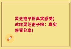灵芝孢子粉真实感受(试吃灵芝孢子粉：真实感受分享)