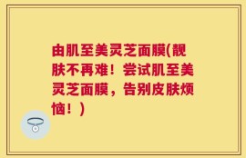 由肌至美灵芝面膜(靓肤不再难！尝试肌至美灵芝面膜，告别皮肤烦恼！)