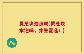 灵芝块泡水喝(灵芝块水泡喝，养生壹选！)