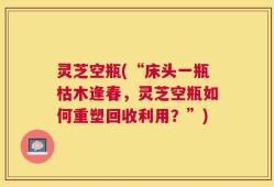 灵芝空瓶(“床头一瓶枯木逢春，灵芝空瓶如何重塑回收利用？”)