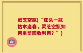 灵芝空瓶(“床头一瓶枯木逢春，灵芝空瓶如何重塑回收利用？”)