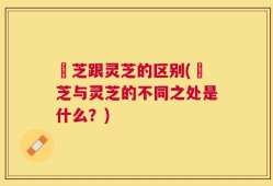 峂芝跟灵芝的区别(峂芝与灵芝的不同之处是什么？)
