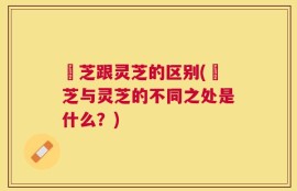 峂芝跟灵芝的区别(峂芝与灵芝的不同之处是什么？)