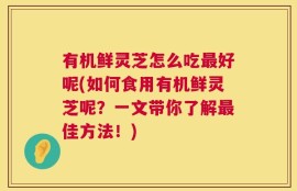 有机鲜灵芝怎么吃最好呢(如何食用有机鲜灵芝呢？一文带你了解最佳方法！)