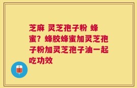 芝麻 灵芝孢子粉 蜂蜜？蜂胶蜂蜜加灵芝孢子粉加灵芝孢子油一起吃功效
