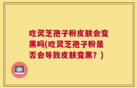 吃灵芝孢子粉皮肤会变黑吗(吃灵芝孢子粉是否会导致皮肤变黑？)