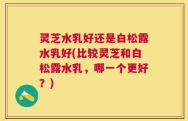 灵芝水乳好还是白松露水乳好(比较灵芝和白松露水乳，哪一个更好？)