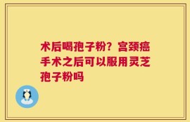 术后喝孢子粉？宫颈癌手术之后可以服用灵芝孢子粉吗