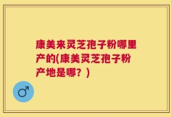 康美来灵芝孢子粉哪里产的(康美灵芝孢子粉产地是哪？)