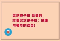灵芝孢子粉 昂贵的_珍贵灵芝孢子粉：健康与奢华的结合)