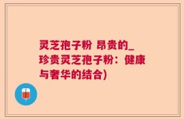 灵芝孢子粉 昂贵的_珍贵灵芝孢子粉：健康与奢华的结合)