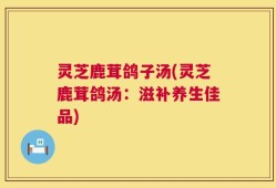 灵芝鹿茸鸽子汤(灵芝鹿茸鸽汤：滋补养生佳品)