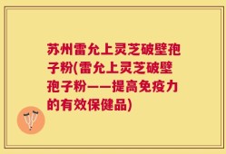 苏州雷允上灵芝破壁孢子粉(雷允上灵芝破壁孢子粉——提高免疫力的有效保健品)