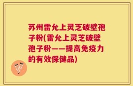 苏州雷允上灵芝破壁孢子粉(雷允上灵芝破壁孢子粉——提高免疫力的有效保健品)