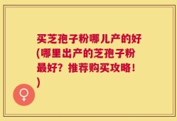 买芝孢子粉哪儿产的好(哪里出产的芝孢子粉最好？推荐购买攻略！)