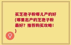 买芝孢子粉哪儿产的好(哪里出产的芝孢子粉最好？推荐购买攻略！)