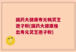 国药大健康寿元畅灵芝孢子粉(国药大健康推出寿元灵芝孢子粉)