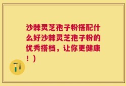 沙棘灵芝孢子粉搭配什么好沙棘灵芝孢子粉的优秀搭档，让你更健康！)