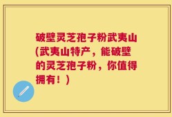 破壁灵芝孢子粉武夷山(武夷山特产，能破壁的灵芝孢子粉，你值得拥有！)