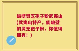 破壁灵芝孢子粉武夷山(武夷山特产，能破壁的灵芝孢子粉，你值得拥有！)