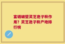 富硒破壁灵芝孢子粉作用？灵芝孢子粉产地排行榜