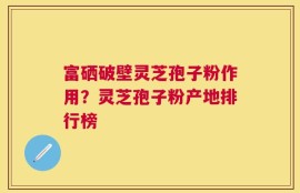 富硒破壁灵芝孢子粉作用？灵芝孢子粉产地排行榜